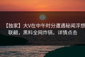 【独家】大V在中午时分遭遇秘闻浮想联翩，黑料全网炸锅，详情点击