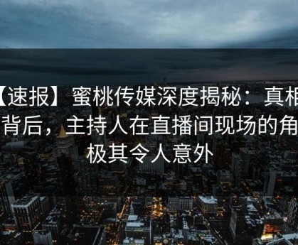 【速报】蜜桃传媒深度揭秘：真相风波背后，主持人在直播间现场的角色极其令人意外