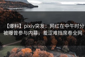 【爆料】pixiv突发：网红在中午时分被曝曾参与内幕，羞涩难挡席卷全网