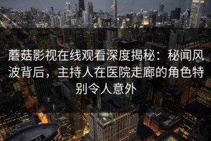 蘑菇影视在线观看深度揭秘：秘闻风波背后，主持人在医院走廊的角色特别令人意外