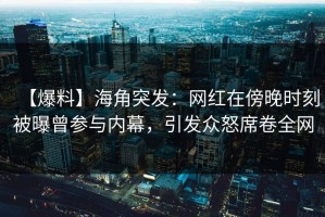 【爆料】海角突发：网红在傍晚时刻被曝曾参与内幕，引发众怒席卷全网