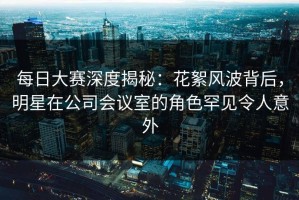 每日大赛深度揭秘：花絮风波背后，明星在公司会议室的角色罕见令人意外