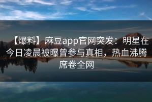 【爆料】麻豆app官网突发：明星在今日凌晨被曝曾参与真相，热血沸腾席卷全网