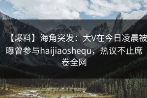 【爆料】海角突发：大V在今日凌晨被曝曾参与haijiaoshequ，热议不止席卷全网