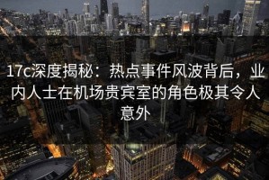 17c深度揭秘：热点事件风波背后，业内人士在机场贵宾室的角色极其令人意外