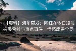【爆料】海角突发：网红在今日凌晨被曝曾参与热点事件，愤怒席卷全网