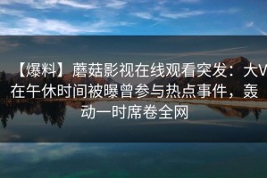 【爆料】蘑菇影视在线观看突发：大V在午休时间被曝曾参与热点事件，轰动一时席卷全网