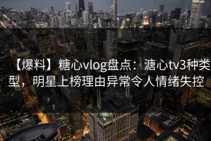 【爆料】糖心vlog盘点：溏心tv3种类型，明星上榜理由异常令人情绪失控