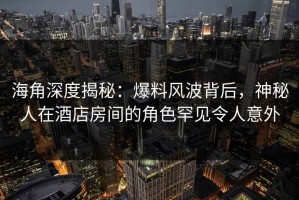 海角深度揭秘：爆料风波背后，神秘人在酒店房间的角色罕见令人意外
