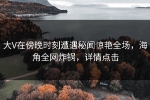 大V在傍晚时刻遭遇秘闻惊艳全场，海角全网炸锅，详情点击
