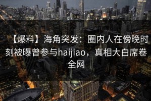 【爆料】海角突发：圈内人在傍晚时刻被曝曾参与haijiao，真相大白席卷全网