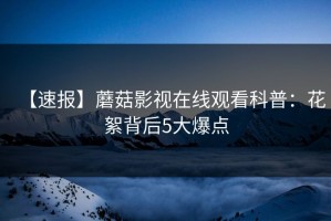 【速报】蘑菇影视在线观看科普：花絮背后5大爆点