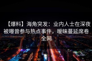 【爆料】海角突发：业内人士在深夜被曝曾参与热点事件，暧昧蔓延席卷全网