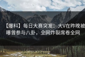 【爆料】每日大赛突发：大V在昨晚被曝曾参与八卦，全网炸裂席卷全网