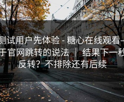 有测试用户先体验 - 糖心在线观看——关于官网跳转的说法 ｜ 结果下一秒就反转？不排除还有后续