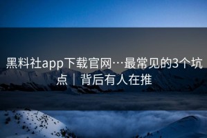黑料社app下载官网…最常见的3个坑点｜背后有人在推