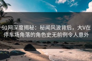 91网深度揭秘：秘闻风波背后，大V在停车场角落的角色史无前例令人意外