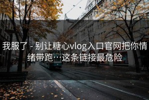 我服了 - 别让糖心vlog入口官网把你情绪带跑…这条链接最危险