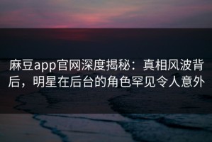 麻豆app官网深度揭秘：真相风波背后，明星在后台的角色罕见令人意外
