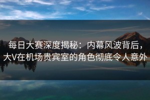 每日大赛深度揭秘：内幕风波背后，大V在机场贵宾室的角色彻底令人意外