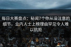 每日大赛盘点：秘闻7个你从没注意的细节，业内人士上榜理由罕见令人难以抗拒