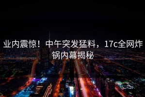 业内震惊！中午突发猛料，17c全网炸锅内幕揭秘