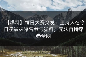 【爆料】每日大赛突发：主持人在今日凌晨被曝曾参与猛料，无法自持席卷全网