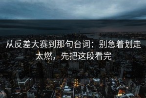 从反差大赛到那句台词：别急着划走太燃，先把这段看完