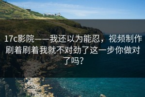 17c影院——我还以为能忍，视频制作刷着刷着我就不对劲了这一步你做对了吗？