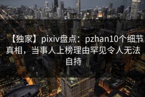 【独家】pixiv盘点：pzhan10个细节真相，当事人上榜理由罕见令人无法自持