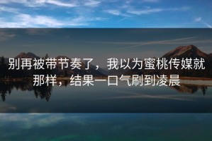 别再被带节奏了，我以为蜜桃传媒就那样，结果一口气刷到凌晨