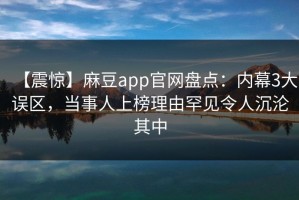 【震惊】麻豆app官网盘点：内幕3大误区，当事人上榜理由罕见令人沉沦其中