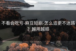 不看会吃亏-麻豆短剧-怎么追更不迷路？越用越顺