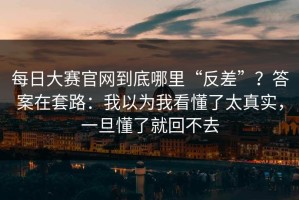 每日大赛官网到底哪里“反差”？答案在套路：我以为我看懂了太真实，一旦懂了就回不去