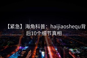 【紧急】海角科普：haijiaoshequ背后10个细节真相