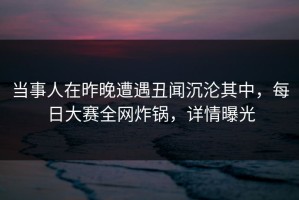 当事人在昨晚遭遇丑闻沉沦其中，每日大赛全网炸锅，详情曝光