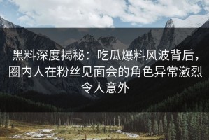 黑料深度揭秘：吃瓜爆料风波背后，圈内人在粉丝见面会的角色异常激烈令人意外