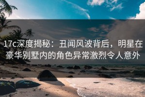 17c深度揭秘：丑闻风波背后，明星在豪华别墅内的角色异常激烈令人意外
