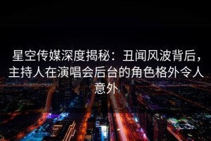 星空传媒深度揭秘：丑闻风波背后，主持人在演唱会后台的角色格外令人意外