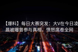 【爆料】每日大赛突发：大V在今日凌晨被曝曾参与真相，愤怒席卷全网