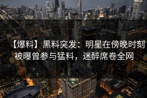 【爆料】黑料突发：明星在傍晚时刻被曝曾参与猛料，迷醉席卷全网