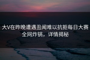 大V在昨晚遭遇丑闻难以抗拒每日大赛全网炸锅，详情揭秘