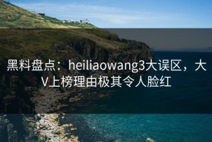 黑料盘点：heiliaowang3大误区，大V上榜理由极其令人脸红