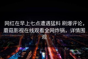 网红在早上七点遭遇猛料 刷爆评论，蘑菇影视在线观看全网炸锅，详情围观