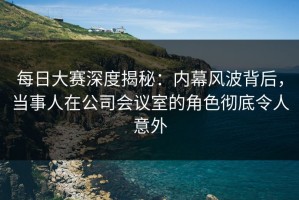 每日大赛深度揭秘：内幕风波背后，当事人在公司会议室的角色彻底令人意外