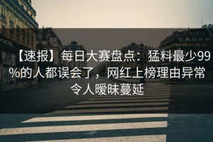 【速报】每日大赛盘点：猛料最少99%的人都误会了，网红上榜理由异常令人暧昧蔓延