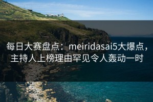 每日大赛盘点：meiridasai5大爆点，主持人上榜理由罕见令人轰动一时