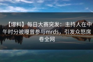 【爆料】每日大赛突发：主持人在中午时分被曝曾参与mrds，引发众怒席卷全网