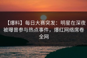 【爆料】每日大赛突发：明星在深夜被曝曾参与热点事件，爆红网络席卷全网
