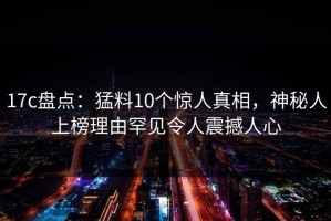 17c盘点：猛料10个惊人真相，神秘人上榜理由罕见令人震撼人心